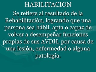 HABILITACION
Se refiere al resultado de la
Rehabilitación, logrando que una
persona sea hábil, apta o capaz de
volver a desempeñar funciones
propias de sus AVDH, por causa de
una lesión, enfermedad o alguna
patología.
 