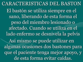 CARACTERISTICAS DEL BASTON
El bastón se utiliza siempre en el
sano, liberando de esta forma el
peso del miembro lesionado o
afectado. Cuando se utiliza en el
lado enfermo se desnivela la pelvis
Así mismo se puede utilizar en
algunas ocasiones dos bastones para
que el paciente tenga mejor apoyo, y
de esta forma evitar caídas.
 