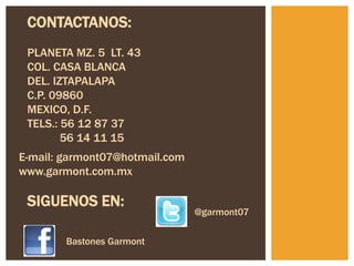 CONTACTANOS:
 PLANETA MZ. 5 LT. 43
 COL. CASA BLANCA
 DEL. IZTAPALAPA
 C.P. 09860
 MEXICO, D.F.
 TELS.: 56 12 87 37
        56 14 11 15
E-mail: garmont07@hotmail.com
www.garmont.com.mx

 SIGUENOS EN:
                                @garmont07

        Bastones Garmont
 