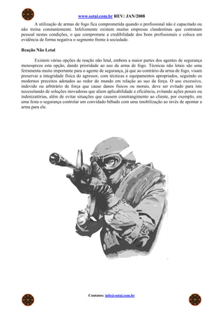 www.sotai.com.br REV: JAN/2008
A utilização de armas de fogo fica comprometida quando o profissional não é capacitado ou
não treina constantemente. Infelizmente existem muitas empresas clandestinas que contratam
pessoal nestas condições, o que compromete a credibilidade dos bons profissionais e coloca em
evidência de forma negativa o segmento frente à sociedade.
Reação Não Letal
Existem várias opções de reação não letal, embora a maior partes dos agentes de segurança
menospreza esta opção, dando prioridade ao uso da arma de fogo. Técnicas não letais são uma
ferramenta muito importante para o agente de segurança, já que ao contrário da arma de fogo, visam
preservar a integridade física do agressor, com técnicas e equipamentos apropriados, seguindo os
modernos preceitos adotados ao redor do mundo em relação ao uso da força. O uso excessivo,
indevido ou arbitrário de força que cause danos físicos ou morais, deve ser evitado para isto
necessitando de soluções inovadoras que aliem aplicabilidade e eficiência, evitando ações penais ou
indenizatórias, além de evitar situações que causem constrangimento ao cliente, por exemplo, em
uma festa o segurança controlar um convidado bêbado com uma imobilização ao invés de apontar a
arma para ele.
Contatos: info@sotai.com.br
 
