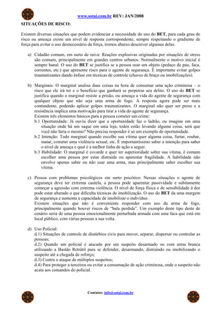 www.sotai.com.br REV: JAN/2008
SITUAÇÕES DE RISCO:
Existem diversas situações que podem evidenciar a necessidade do uso do BET, para cada grau de
risco ou ameaça existe um nível de resposta correspondente, sempre respeitando o gradiente de
força para evitar o uso desnecessário da força, iremos abaixo descrever algumas delas:
a) Cidadão comum, em surto de raiva: Reações explosivas originadas por situações de stress
são comuns, principalmente em grandes centros urbanos. Normalmente o motivo inicial é
sempre banal. O uso do BET se justifica se a pessoa usar um objeto (pedaço de pau, faca,
correntes, etc.) que apresente risco para o agente de segurança. É importante evitar golpes
traumatizantes dando ênfase em técnicas de controle (chaves de braço ou imobilizações).
b) Marginais: O marginal analisa duas coisas na hora de consumar uma ação criminosa – o
risco que ele irá ter e o benefício que ganhará se perpetrar seu delito. O uso do BET se
justifica quando o marginal resiste a prisão, ou ameaça a vida do agente de segurança com
qualquer objeto que não seja uma arma de fogo. A resposta agora pode ser mais
contundente, podendo aplicar golpes traumatizantes. O marginal não quer ser preso e a
resistência implica uma motivação para tirar a vida do agente de segurança.
Existem três elementos básicos para a pessoa cometer um crime:
b.1 Oportunidade: Já ouviu dizer que a oportunidade faz o ladrão, ou imagine em uma
situação onde há um saque em uma loja, todos estão levando alguma coisa, será que
você não faria o mesmo? Não precisa responder é só um exemplo de oportunidade.
b.2 Intenção: Todo marginal quando escolhe sua vítima quer alguma coisa, furtar, roubar,
matar, cometer uma violência sexual, etc. É importantíssimo saber a intenção para saber
o nível de ameaça e qual é a melhor linha de ação a seguir.
b.3 Habilidade: O marginal é covarde e quer ter superioridade sobre sua vítima, é comum
escolher uma pessoa por estar distraída ou aparentar fragilidade. A habilidade não
envolve apenas saber ou não usar uma arma, mas principalmente saber escolher sua
vítima.
c) Pessoa com problemas psicológicos em surto psicótico: Nessas situações o agente de
segurança deve ter extrema cautela, a pessoa pode aparentar passividade e subitamente
começar a agressão com extrema violência. O nível de força física e de sensibilidade à dor
pode estar alterado o que dificulta técnicas de imobilização. O uso do BET da uma margem
de segurança e aumenta a capacidade de imobilizar o indivíduo.
Existem situações que não é conveniente responder com uso da arma de fogo,
principalmente quando houver riscos de “bala perdida”. Um exemplo deste tipo deste de
cenário seria de uma pessoa emocionalmente perturbada armada com uma faca que está em
local público, com várias pessoas a sua volta.
d) Uso Policial:
d.1) Situações de controle de distúrbios civis para mover, separar, dispersar ou controlar as
pessoas;
d.2) Quando um policial é atacado por um suspeito desarmado ou com arma branca
utilizando a Bastão Retrátil para se defender, desarmando, distraindo ou imobilizando o
suspeito até a chegada de reforço;
d.3) Contra o ataque de múltiplos suspeitos;
d.4) Para proteger a terceiros ou evitar a consumação de ação criminosa, onde o suspeito não
acata aos comandos do policial.
Contatos: info@sotai.com.br
 