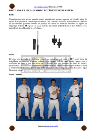 www.sotai.com.br REV: JAN/2008
PORTE, SAQUE E FECHAMENTO DO BASTÃO EXPANSÍVEL TÁTICO
Porte
O equipamento por ter um tamanho muito reduzido está sempre presente no cinturão tático do
agente de segurança ao contrário do que ocorre com cassetetes ou tonfas. O equipamento é fácil de
ser dissimulado, podendo também ser portado nos bolsos da roupa ou uniforme do agente de
segurança. O Porta BET pode ser usada na linha da cintura, podendo ficar do lado forte ou vivo,
dependendo do coldre, aberto ou fechado.
Saque
Havendo uma escalada da violência, o agente de segurança pode sacar o BET como forma de
intimidação do suspeito, a atitude embora possa parecer violenta, pode muitas vezes evitar o
confronto. O saque é um indicativo que a situação teve um aumento no nível da ameaça,
necessitando a utilização do equipamento. Quando se utiliza à mão reacionária para efetuar o saque
e posteriormente transferir para a mão forte, chamamos isto de saque assistido. Existem 4 tipos
básicos de saque:
Saque Cruzado
Contatos: info@sotai.com.br
 