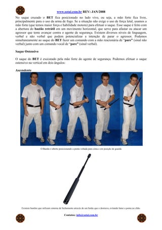 www.sotai.com.br REV: JAN/2008
No saque cruzado o BET fica posicionado no lado vivo, ou seja, a mão forte fica livre,
principalmente para o uso da arma de fogo. Se a situação não exige o uso de força letal, usamos a
mão forte (que temos maior força e habilidade motora) para efetuar o saque. Esse saque é feito com
a abertura do bastão retrátil em um movimento horizontal, que serve para afastar ou atacar um
agressor que tente avançar contra o agente de segurança. Existem diversos níveis de linguagem,
verbal e não verbal que podem potencializar a intenção de parar o agressor. Podemos
simultaneamente ao saque do BET fazer um comando com a mão reacionária de “pare” (sinal não
verbal) junto com um comando vocal de “pare” (sinal verbal).
Saque Ostensivo
O saque do BET é executado pela mão forte do agente de segurança. Podemos efetuar o saque
ostensivo na vertical em dois ângulos:
Ascendente
O Bastão é aberto posicionando a ponta voltada para cima e em posição de guarda
Existem bastões que utilizam sistema de fechamento através de um botão que o destrava, evitando bater a ponta no chão.
Contatos: info@sotai.com.br
 