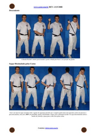 www.sotai.com.br REV: JAN/2008
Descendente
O Bastão Retrátil é aberto posicionando a ponta voltada para baixo e em posição de guarda
Saque Dissimulado pelas Costas
Este é um tipo de saque assistido onde o agente de segurança percebe que o suspeito pode tentar uma agressão contra um parceiro e
preventivamente, está com o BET em prontidão, porém, dissimulada o saque com a utilização da mão viva que discretamente retira o
bastão do cinturão e passa para a mão forte pelas costas.
Contatos: info@sotai.com.br
 