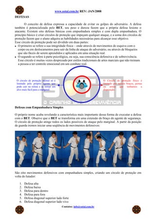 www.sotai.com.br REV: JAN/2008
DEFESAS
O conceito de defesa expressa a capacidade de evitar os golpes do adversário. A defesa
também é potencializada pelo BET, seu peso e dureza fazem que a própria defesa lesione o
atacante. Existem oito defesas básicas com empunhadura simples e com dupla empunhadura. O
princípio básico é criar círculos de proteção que impeçam qualquer ataque, e a soma dos círculos de
proteção fazem que o aluno adquira as habilidades necessárias para alcançar esse objetivo.
Esse círculo de proteção pode ser dividido em duas partes:
O primeiro se refere a sua integridade física – onde através de movimentos de esquiva com o
corpo ou em deslocamentos para sair da linha de ataque do adversário, ou através de bloqueios
que são fáceis de serem aprendidos e aplicados em uma situação real.
O segundo se refere à parte psicológica, ou seja, sua consciência defensiva e de sobrevivência.
Esse círculo é muitas vezes desprezado por estilos tradicionais de artes marciais que não treinam
a pessoa a ter controle emocional em um combate real.
Contatos: info@sotai.com.br
Defesas com Empunhadura Simples
O círculo de proteção mental só é
limitado pelo próprio agente que
pode cair na rotina e se tornar um
alvo mais fácil para o marginal.
O Círculo de proteção físico é
limitado por nossos braços, pernas
ou armas que tenhamos a
disposição.
O próprio nome acaba revelando a característica mais importante dessa forma de executar a defesa
com o BET. Observe que o BET se transforma em uma extensão do braço do agente de segurança.
O círculo de proteção atinge todos os lados possíveis de ataque pelo marginal. A partir da posição
de guarda iremos iniciar uma seqüência de movimentos defensivos:
São oito movimentos defensivos com empunhadura simples, criando um círculo de proteção em
volta do lutador:
1. Defesa alta
2. Defesa baixa
3. Defesa para dentro
4. Defesa para fora
5. Defesa diagonal superior lado forte
6. Defesa diagonal superior lado vivo
 
