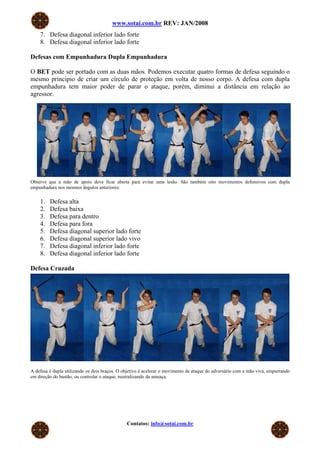 www.sotai.com.br REV: JAN/2008
7. Defesa diagonal inferior lado forte
8. Defesa diagonal inferior lado forte
Defesas com Empunhadura Dupla Empunhadura
O BET pode ser portado com as duas mãos. Podemos executar quatro formas de defesa seguindo o
mesmo principio de criar um círculo de proteção em volta de nosso corpo. A defesa com dupla
empunhadura tem maior poder de parar o ataque, porém, diminui a distância em relação ao
agressor.
Observe que a mão de apoio deve ficar aberta para evitar uma lesão. São também oito movimentos defensivos com dupla
empunhadura nos mesmos ângulos anteriores:
1. Defesa alta
2. Defesa baixa
3. Defesa para dentro
4. Defesa para fora
5. Defesa diagonal superior lado forte
6. Defesa diagonal superior lado vivo
7. Defesa diagonal inferior lado forte
8. Defesa diagonal inferior lado forte
Defesa Cruzada
A defesa é dupla utilizando os dois braços. O objetivo é acelerar o movimento de ataque do adversário com a mão viva, empurrando
em direção do bastão, ou controlar o ataque, neutralizando da ameaça.
Contatos: info@sotai.com.br
 