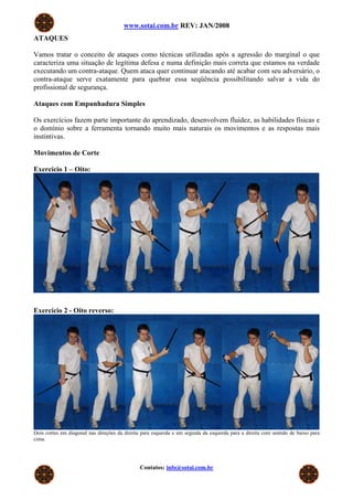 www.sotai.com.br REV: JAN/2008
ATAQUES
Vamos tratar o conceito de ataques como técnicas utilizadas após a agressão do marginal o que
caracteriza uma situação de legítima defesa e numa definição mais correta que estamos na verdade
executando um contra-ataque. Quem ataca quer continuar atacando até acabar com seu adversário, o
contra-ataque serve exatamente para quebrar essa seqüência possibilitando salvar a vida do
profissional de segurança.
Ataques com Empunhadura Simples
Os exercícios fazem parte importante do aprendizado, desenvolvem fluidez, as habilidades físicas e
o domínio sobre a ferramenta tornando muito mais naturais os movimentos e as respostas mais
instintivas.
Movimentos de Corte
Exercício 1 – Oito:
Dois cortes em diagonal nas direções da direita para esquerda e em seguida da esquerda para a direita com sentido de cima para
baixo. Esse exercício é o primeiro que irá trabalhar a fluidez dos movimentos.
Forma de praticar: Comece o movimento lentamente, aos poucos, acelere os movimentos até que eles se tornem fluídos e naturais.
Exercício 2 - Oito reverso:
Dois cortes em diagonal nas direções da direita para esquerda e em seguida da esquerda para a direita com sentido de baixo para
cima.
Contatos: info@sotai.com.br
 