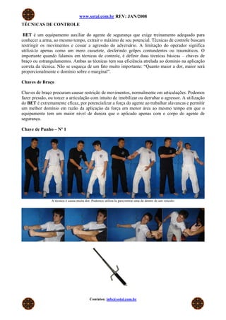 www.sotai.com.br REV: JAN/2008
TÉCNICAS DE CONTROLE
BET é um equipamento auxiliar do agente de segurança que exige treinamento adequado para
conhecer a arma, ao mesmo tempo, extrair o máximo de seu potencial. Técnicas de controle buscam
restringir os movimentos e cessar a agressão do adversário. A limitação do operador significa
utilizá-lo apenas como um mero cassetete, desferindo golpes contundentes ou traumáticos. O
importante quando falamos em técnicas de controle, é definir duas técnicas básicas – chaves de
braço ou estrangulamentos. Ambas as técnicas tem sua eficiência atrelada ao domínio na aplicação
correta da técnica. Não se esqueça de um fato muito importante: “Quanto maior a dor, maior será
proporcionalmente o domínio sobre o marginal”.
Chaves de Braço
Chaves de braço procuram causar restrição de movimentos, normalmente em articulações. Podemos
fazer pressão, ou torcer a articulação com intuito de imobilizar ou derrubar o agressor. A utilização
do BET é extremamente eficaz, por potencializar a força do agente ao trabalhar alavancas e permitir
um melhor domínio em razão da aplicação da força em menor área ao mesmo tempo em que o
equipamento tem um maior nível de dureza que o aplicado apenas com o corpo do agente de
segurança.
Chave de Punho – Nº 1
A técnica é causa muita dor. Podemos utiliza-la para retirar uma de dentro de um veículo:
Contatos: info@sotai.com.br
 