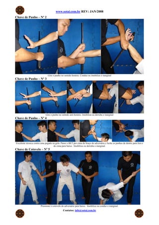www.sotai.com.br REV: JAN/2008
Chave de Punho – Nº 2
Gire o punho no sentido horário. Conduz ou imobiliza o marginal
Chave de Punho – Nº 3
Gire o punho no sentido anti-horário. Imobiliza ou derruba o marginal
Chave de Punho – Nº 4
Excelente técnica contra uma pegada na gola. Passe o BET por cima do braço do adversário e feche os punhos de dentro para fora e
de cima para baixo. Imobiliza ou derruba o marginal.
Chave de Cotovelo – Nº 5
Pressione o cotovelo do adversário para baixo. Imobiliza ou conduz o marginal.
Contatos: info@sotai.com.br
 