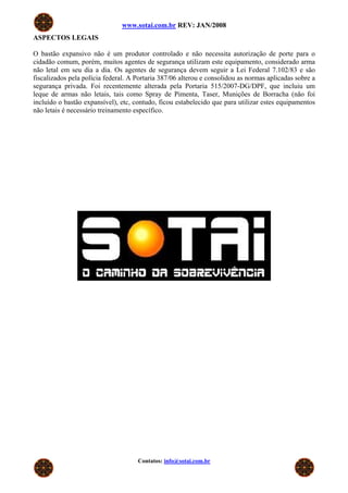 www.sotai.com.br REV: JAN/2008
ASPECTOS LEGAIS
O bastão expansivo não é um produtor controlado e não necessita autorização de porte para o
cidadão comum, porém, muitos agentes de segurança utilizam este equipamento, considerado arma
não letal em seu dia a dia. Os agentes de segurança devem seguir a Lei Federal 7.102/83 e são
fiscalizados pela polícia federal. A Portaria 387/06 alterou e consolidou as normas aplicadas sobre a
segurança privada. Foi recentemente alterada pela Portaria 515/2007-DG/DPF, que incluiu um
leque de armas não letais, tais como Spray de Pimenta, Taser, Munições de Borracha (não foi
incluído o bastão expansível), etc, contudo, ficou estabelecido que para utilizar estes equipamentos
não letais é necessário treinamento específico.
Contatos: info@sotai.com.br
 