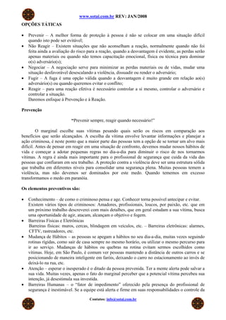 www.sotai.com.br REV: JAN/2008
OPÇÕES TÁTICAS
• Prevenir – A melhor forma de proteção à pessoa é não se colocar em uma situação difícil
quando isto pode ser evitável;
• Não Reagir – Existem situações que não aconselham a reação, normalmente quando não foi
feita ainda a avaliação do risco para a reação, quando a desvantagem é evidente, as perdas serão
apenas materiais ou quando não temos capacitação emocional, física ou técnica para dominar
o(s) adversário(s);
• Negociar – A negociação serve para minimizar as perdas materiais ou de vidas, mudar uma
situação desfavorável desescalando a violência, dissuadir ou render o adversário;
• Fugir – A fuga é uma opção válida quando a desvantagem é muito grande em relação ao(s)
adversário(s) ou quando queremos evitar o conflito;
• Reagir – para uma reação efetiva é necessário controlar a si mesmo, controlar o adversário e
controlar a situação.
Daremos enfoque à Prevenção e à Reação.
Prevenção
“Prevenir sempre, reagir quando necessário!”
O marginal escolhe suas vítimas pesando quais serão os riscos em comparação aos
benefícios que serão alcançados. A escolha da vítima envolve levantar informações e planejar a
ação criminosa, é neste ponto que a maior parte das pessoas tem a opção de se tornar um alvo mais
difícil. Antes de pensar em reagir em uma situação de confronto, devemos mudar nossos hábitos de
vida e começar a adotar pequenas regras no dia-a-dia para diminuir o risco de nos tornarmos
vítimas. A regra é ainda mais importante para o profissional de segurança que cuida da vida das
pessoas que confiaram em seu trabalho. A proteção contra a violência deve ser uma estrutura sólida
que trabalha em diferentes níveis para consolidar uma segurança plena. Muitas pessoas temem a
violência, mas não devemos ser dominados por este medo. Quando tememos em excesso
transformamos o medo em paranóia.
Os elementos preventivos são:
• Conhecimento – de como o criminoso pensa e age. Conhecer torna possível antecipar e evitar.
Existem vários tipos de criminosos: Amadores, profissionais, loucos, por paixão, etc. que em
um próximo trabalho descreverei com mais detalhes, que em geral estudam a sua vítima, busca
uma oportunidade de agir, atacam, alcançam o objetivo e fogem.
• Barreiras Físicas e Eletrônicas
Barreiras físicas: muros, cercas, blindagem em veículos, etc. – Barreiras eletrônicas: alarmes,
CFTV, rastreadores, etc.
• Mudança de Hábitos – as pessoas se apegam a hábitos no seu dia-a-dia, muitas vezes seguindo
rotinas rígidas, como sair de casa sempre no mesmo horário, ou utilizar o mesmo percurso para
ir ao serviço. Mudanças de hábitos ou quebras na rotina evitam sermos escolhidos como
vítimas. Hoje, em São Paulo, é comum ver pessoas mantendo a distância de outros carros e se
posicionando de maneira inteligente em faróis, deixando o carro no estacionamento ao invés de
deixá-lo na rua, etc.
• Atenção – esperar o inesperado é o ditado da pessoa prevenida. Ter a mente alerta pode salvar a
sua vida. Muitas vezes, apenas o fato do marginal perceber que a potencial vítima percebeu sua
intenção, já desestimula sua investida.
• Barreiras Humanas – o “fator de impedimento” oferecido pela presença do profissional de
segurança é inestimável. Se a equipe está alerta e firme em suas responsabilidades o controle da
Contatos: info@sotai.com.br
 