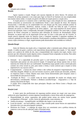 www.sotai.com.br REV: JAN/2008
situação será evidente.
Reação
Agora vejamos a reação. Reagir com sucesso depende de vários fatores. Os animais em
situações de perigo preparam o seu corpo para fugir ou lutar.O ser humano em sua complexidade
tem muitas outras saídas. A reação em geral é dividida em reação passiva e reação ativa.
A reação passiva é a maneira como o indivíduo reage a uma situação de risco, mudando de
forma consciente ou inconsciente seu metabolismo frente a uma situação de stress. De maneira
inconsciente, o indivíduo ao ser surpreendido leva um choque que lhe causa confusão mental. O
indivíduo deve perceber, identificar, analisar, avaliar, e decidir sua linha de ação. É possível
diminuir um pouco os efeitos negativos do stress (pânico – que causa paralisia de nossas ações)
através da respiração, lenta e compassada, baixando a freqüência cardíaca. Por outro lado, a reação
passiva de forma consciente se caracteriza pela utilização de técnicas de dissimulação (fingir
desmaiar, ou passar mal) ou de negociação (avisar que vai tirar o cinto para sair do veículo). A
reação passiva depende muito da maneira como o marginal responde à repentina mudança do
contexto, podendo ter dois tipos de desfecho: Positivamente a mudança desestabiliza-o obrigando a
cessar a ação criminosa e a fugir, negativamente pode desencadear uma escalada na violência.
Quando Reagir
Antes de falarmos da reação ativa, é importante saber o momento para efetuar este tipo de
reação. A mídia em geral, a polícia e até especialistas desaconselham uma reação. A “não reação”
parece ser a palavra de ordem do dia, mas a marginalidade não respeita esta regra, muitas vezes
pessoas que não efetuaram reação alguma contra o marginal foram estupradas ou mortas. Para saber
o momento da reação é importante considerar:
• Intenção – ter a capacidade de perceber qual é a real intenção do marginal é o fator mais
importante para pensar em uma possível reação. O marginal que deseja apenas tirar os bens
materiais da vítima não deve ser confrontado. O problema surge quando existe a motivação para
cometer um crime sexual ou, pior, para matar a vítima, é neste contexto que a reação se torna
impreterível e seu sucesso crítico;
• Comportamento – a leitura dos sinais verbais e não verbais do marginal é importantíssima. Um
indivíduo drogado, bêbado ou com nervosismo excessivo, pode mesmo por descuido, acidente,
ou imperícia matar a vítima. Quanto mais sinais forem demonstrados pelo marginal, maior a
necessidade de uma possível reação;
• Avaliação do Risco – é a noção exata de nossa capacidade de reação em relação ao(s)
adversário(s), considerando: Número e distância (sozinho/Grupo – longe/perto) e o Tipo de
ameaça (faca/arma de fogo).
A reação Ativa compreende dois tipos principais: Reação com Meios Letais e Reação com
meios Não Letais.
Reação Letal
A maior parte dos profissionais de segurança prefere pensar em reagir com suas armas,
embora de suma importância, existem algumas considerações a serem feitas antes de empregá-las:
• Disponibilidade de armas: seguranças não podem portar armas em muitos locais quando
acompanham o Principal – aviões, locais de aglomeração, casas noturnas, etc.
• Análise da ameaça – exemplificando: um bêbado não requer o uso de armas.
• Local da missão – um local público, onde o fogo cruzado pode causar baixas em espectadores
inocentes deve ser uma preocupação constante.
Contatos: info@sotai.com.br
• Diretrizes do Cliente – o emprego de armas deve ser consistente com a política interna da
empresa e com as leis de cada país onde o Principal esteja.
 