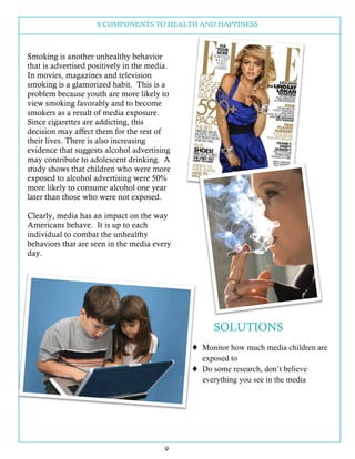 8 COMPONENTS TO HEALTH AND HAPPINESS
9
Smoking is another unhealthy behavior
that is advertised positively in the media.
In movies, magazines and television
smoking is a glamorized habit. This is a
problem because youth are more likely to
view smoking favorably and to become
smokers as a result of media exposure.
Since cigarettes are addicting, this
decision may affect them for the rest of
their lives. There is also increasing
evidence that suggests alcohol advertising
may contribute to adolescent drinking. A
study shows that children who were more
exposed to alcohol advertising were 50%
more likely to consume alcohol one year
later than those who were not exposed.
Clearly, media has an impact on the way
Americans behave. It is up to each
individual to combat the unhealthy
behaviors that are seen in the media every
day.
SOLUTIONS
! Monitor how much media children are
exposed to
! Do some research, don’t believe
everything you see in the media
 