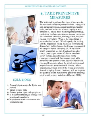 8 COMPONENTS TO HEALTH AND HAPPINESS
10
8. TAKE PREVENTIVE
MEASURES
SOLUTIONS
! Annual check-ups to the doctor and
dentist
! Listen to your body
! Do not ignore signs and symptoms
! If it seems something is wrong, seek
attention immediately
! Stay current with vaccinations and
immunizations
The history of healthcare has come a long way in
the services it offers for preventive care. Sixty years
ago, cancer screenings, annual doctor and dental
visits, and anti substance abuse campaigns were
unheard of. These days, mammogram screenings,
cholesterol readings, pap smears, annual check-ups,
anti substance abuse ads, warning labels, vaccines
etc. are everywhere. What is the importance of
preventive healthcare? With longevity increasing,
and the population rising, many are experiencing
disease later in life that can be delayed or prevented
with regular health care early on. With annual
health screenings, we can detect early onset of
cancer, predict precursors of disease based on
family history, educate individuals on the
consequences and risk factors associated with
unhealthy lifestyle behaviors, decrease healthcare
cost, and learn more about the social, mental, and
physical factors associated with disease. More
importantly, we can protect the future generations
from developing disease. Not only will we improve
the quantity of life, but also the quality by ensuring
good health as early as infancy (Chaput, 2009).
 