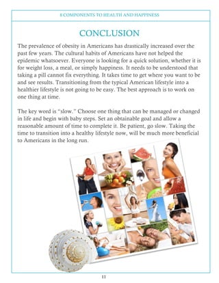 8 COMPONENTS TO HEALTH AND HAPPINESS
11
The prevalence of obesity in Americans has drastically increased over the
past few years. The cultural habits of Americans have not helped the
epidemic whatsoever. Everyone is looking for a quick solution, whether it is
for weight loss, a meal, or simply happiness. It needs to be understood that
taking a pill cannot fix everything. It takes time to get where you want to be
and see results. Transitioning from the typical American lifestyle into a
healthier lifestyle is not going to be easy. The best approach is to work on
one thing at time.
The key word is “slow.” Choose one thing that can be managed or changed
in life and begin with baby steps. Set an obtainable goal and allow a
reasonable amount of time to complete it. Be patient, go slow. Taking the
time to transition into a healthy lifestyle now, will be much more beneficial
to Americans in the long run.
CONCLUSION
 
