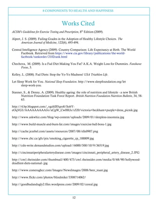 8 COMPONENTS TO HEALTH AND HAPPINESS
12
Works Cited
ACSM’s Guidelines for Exercise Testing and Prescription, 8th
Edition (2009).
Alpert, J. S. (2009). Failing Grades in the Adoption of Healthy Lifestyle Choices. The
American Journal of Medicine, 122(6), 493-494.
Central Intelligence Agency (2009). Country Comparison: Life Expectancy at Birth. The World
Factbook. Retrieved from https://www.cia.gov/library/publications/the-world-
factbook/rankorder/2102rank.html
Chechova, M. (2009). Is a Fad Diet Making You Fat? A.K.A. Weight Loss for Dummies. Fanshawe
Focus, 3.
Kelley, L. (2008). Fad Diets: Stop the Yo-Yo Madness! USA Triathlon Life.
Let Sleep Work for You. National Sleep Foundation. http://www.sleepfoundation.org/let
sleep-work-you.
Stanner, S., & Denny, A. (2009). Healthy ageing: the role of nutrition and lifestyle - a new British
Nutrition Foundation Task Force Report. British Nutrition Foundation Nutrition Bulletin, 34, 58-
63.
http://4.bp.blogspot.com/_vgzhlB5qro8/SobY-
eOqVGI/AAAAAAAAAJo/xCgW_CwBRJs/s320/victoria+beckham+purple+dress_picnik.jpg
http://www.askwhiz.com/blog/wp-content/uploads/2009/01/sleepless-insomnia.jpg
http://www.build-muscle-and-burn-fat.com/images/exercise-ball-bosu-1.jpg
http://cache.jezebel.com/assets/resources/2007/08/elle0907.png
http://www.cbc.ca/gfx/pix/smoking_cigarette_cp_188809.jpg
http://cdn-write.demandstudios.com/upload//6000/500/10/9/36519.jpg
http://cincinnatiperipheralarterydisease.com/images/cincinnati_peripheral_artery_disease_2.JPG
http://cm1.theinsider.com/thumbnail/400/473/cm1.theinsider.com/media/0/68/90/hollywood-
deadliest-diets-national-.jpg
http://www.comeraghcc.com/Images/NewsImages/2008/beer_toast.jpg
http://www.flickr.com/photos/blindmike/3308714062/
http://goodbadandugly2.files.wordpress.com/2009/02/cereal.jpg
 