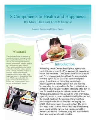 8 Components to Health and Happiness:
It’s More Than Just Diet & Exercise
Lauren Bastrire and Claire Parker
Introduction
According to the Central Intelligence Agency the
United States is ranked 50th
in average life expectancy
out of 224 countries. The Centers for Disease Control
and Prevention report that 67% of American adults
over the age of 20 are classified as overweight or
obese. Americans are becoming increasingly
discouraged with the thought of diet and exercise
because they do not produce the fast results that are
expected. This typically leads to choosing a fad diet to
lose the needed weight in a short amount of time.
American society expects a quick fix with everything,
especially when it comes to their individual health and
the overall health of the country. How can these
prevailing cultural forces that are challenging the
health of all Americans be counteracted? The steps
that need to be taken to reach a healthy lifestyle may
seem to disrupt the current fast-paced, unhealthy
American lifestyles. However, they will provide both
short and long-term health benefits.
Abstract
The challenge facing the majority of
Americans today is learning to make
better health-related choices. These
choices will not only enhance their
current health status, but pave the way
for a healthier life down the road.
There are so many factors that play a
role in the unhealthy culture America
leads. Through education we hope to
motivate Americans to migrate
towards better decisions about their
health and improve the quality of their
lives. The 8 steps included in this
paper focus on the most common
hurdles that are encountered when
striving to make better choices.
 