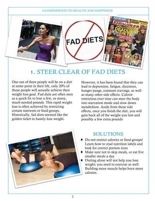 8 COMPONENTS TO HEALTH AND HAPPINESS
2
One out of three people will be on a diet
at some point in their life, only 20% of
those people will actually achieve their
weight loss goal. Fad diets are often seen
as a quick fix to lose a few, or many,
much needed pounds. This rapid weight
loss is often achieved by restricting
certain nutrients or food groups.
Historically, fad diets seemed like the
golden ticket to hastily lose weight.
However, it has been found that they can
lead to depression, fatigue, dizziness,
hunger pangs, constant cravings, as well
as many other side effects. Calorie
restriction over time can steer the body
into starvation mode and slow down
metabolism. Aside from these side
effects, once you finish the diet, you will
gain back all of the weight you lost and
possibly a few extra pounds
SOLUTIONS
! Do not restrict calories or food groups!
Learn how to read nutrition labels and
look for correct portion sizes
! Make sure not to skip meals, or eat five
smaller meals a day
! Dieting alone will not help you lose
weight; you need to exercise as well.
Building more muscle helps burn more
calories.
1. STEER CLEAR OF FAD DIETS
 