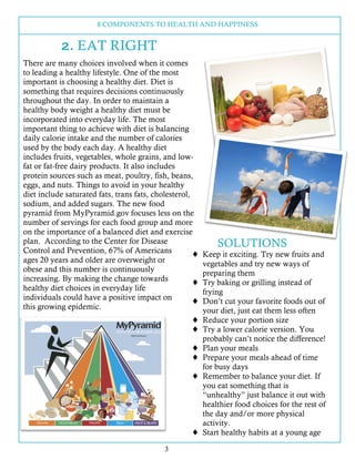 8 COMPONENTS TO HEALTH AND HAPPINESS
3
2. EAT RIGHT
There are many choices involved when it comes
to leading a healthy lifestyle. One of the most
important is choosing a healthy diet. Diet is
something that requires decisions continuously
throughout the day. In order to maintain a
healthy body weight a healthy diet must be
incorporated into everyday life. The most
important thing to achieve with diet is balancing
daily calorie intake and the number of calories
used by the body each day. A healthy diet
includes fruits, vegetables, whole grains, and low-
fat or fat-free dairy products. It also includes
protein sources such as meat, poultry, fish, beans,
eggs, and nuts. Things to avoid in your healthy
diet include saturated fats, trans fats, cholesterol,
sodium, and added sugars. The new food
pyramid from MyPyramid.gov focuses less on the
number of servings for each food group and more
on the importance of a balanced diet and exercise
plan. According to the Center for Disease
Control and Prevention, 67% of Americans
ages 20 years and older are overweight or
obese and this number is continuously
increasing. By making the change towards
healthy diet choices in everyday life
individuals could have a positive impact on
this growing epidemic.
SOLUTIONS
! Keep it exciting. Try new fruits and
vegetables and try new ways of
preparing them
! Try baking or grilling instead of
frying
! Don’t cut your favorite foods out of
your diet, just eat them less often
! Reduce your portion size
! Try a lower calorie version. You
probably can’t notice the difference!
! Plan your meals
! Prepare your meals ahead of time
for busy days
! Remember to balance your diet. If
you eat something that is
“unhealthy” just balance it out with
healthier food choices for the rest of
the day and/or more physical
activity.
! Start healthy habits at a young age
 