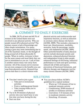 8 COMPONENTS TO HEALTH AND HAPPINESS
4
3. COMMIT TO DAILY EXERCISE
In 2006, 38.5% of men and 40.3% of
women in the United States were not
involved in any physical activity. Why are
people turned off to physical activity? The
primary reason is lack of knowledge and
often simple intimidation. For many,
joining a gym may seem intimidating due to
all of the machines inside, or the thought of
being around all of those physically fit
people. When in reality, everyone is there
for the same reason and most likely they are
just as intimidated as you are. Lack of time
is another reason many veer away from
exercise. All of the excuses not to exercise
do not even compare to the benefits you can
reap from physical activity. Research has
proven that there is a direct relation with
physical activity and cardiovascular and
respiratory function, as well as reduction
in coronary artery disease risk factors
(ACSM, 2009). This includes a decrease in
heart rate, blood pressure, morbidity,
mortality, body fat percentage, insulin
needs, and cholesterol (ACSM, 2009).
Other powerful benefits of daily physical
activity include decreased anxiety and
depression, enhanced physical function
and independent living in older people,
enhanced feelings of well being, enhanced
performance or work and sport activities,
reduced risk of falls and injuries,
prevention of functional limitations, and
effective therapy and diagnostic tool for
many chronic diseases (ACSM, 2009).
SOLUTIONS
! You don’t need to join a gym
o Take part in recreational
activities
o Form a walking group friends
o Take evening walks you’re
your family
! Try to fit 30 minutes of physical
activity into your lunch hour or any
free time you have during the day
! Start out slow
! You can always follow ACSM’s
guidelines for a typical workout
o Warm up: 5-10 minutes of low to
moderate intensity activity
o Conditioning: 20-60 minutes of
aerobic or resistance activities
o Cool down: 5-10 minutes of low
to moderate intensity activity
o Stretching: 10 minutes
 