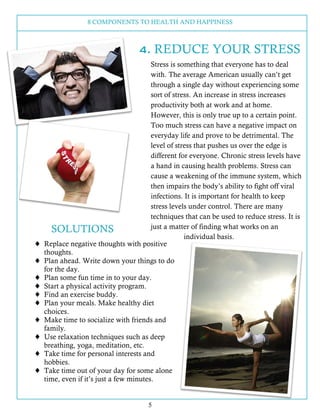8 COMPONENTS TO HEALTH AND HAPPINESS
5
4. REDUCE YOUR STRESS
Stress is something that everyone has to deal
with. The average American usually can’t get
through a single day without experiencing some
sort of stress. An increase in stress increases
productivity both at work and at home.
However, this is only true up to a certain point.
Too much stress can have a negative impact on
everyday life and prove to be detrimental. The
level of stress that pushes us over the edge is
different for everyone. Chronic stress levels have
a hand in causing health problems. Stress can
cause a weakening of the immune system, which
then impairs the body’s ability to fight off viral
infections. It is important for health to keep
stress levels under control. There are many
techniques that can be used to reduce stress. It is
just a matter of finding what works on an
individual basis.
SOLUTIONS
! Replace negative thoughts with positive
thoughts.
! Plan ahead. Write down your things to do
for the day.
! Plan some fun time in to your day.
! Start a physical activity program.
! Find an exercise buddy.
! Plan your meals. Make healthy diet
choices.
! Make time to socialize with friends and
family.
! Use relaxation techniques such as deep
breathing, yoga, meditation, etc.
! Take time for personal interests and
hobbies.
! Take time out of your day for some alone
time, even if it’s just a few minutes.
 