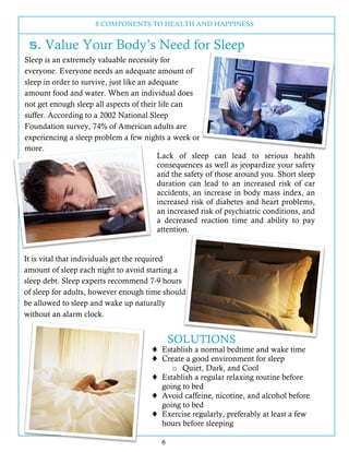 8 COMPONENTS TO HEALTH AND HAPPINESS
6
5. Value Your Body’s Need for Sleep
Sleep is an extremely valuable necessity for
everyone. Everyone needs an adequate amount of
sleep in order to survive, just like an adequate
amount food and water. When an individual does
not get enough sleep all aspects of their life can
suffer. According to a 2002 National Sleep
Foundation survey, 74% of American adults are
experiencing a sleep problem a few nights a week or
more.
Lack of sleep can lead to serious health
consequences as well as jeopardize your safety
and the safety of those around you. Short sleep
duration can lead to an increased risk of car
accidents, an increase in body mass index, an
increased risk of diabetes and heart problems,
an increased risk of psychiatric conditions, and
a decreased reaction time and ability to pay
attention.
It is vital that individuals get the required
amount of sleep each night to avoid starting a
sleep debt. Sleep experts recommend 7-9 hours
of sleep for adults, however enough time should
be allowed to sleep and wake up naturally
without an alarm clock.
SOLUTIONS
! Establish a normal bedtime and wake time
! Create a good environment for sleep
o Quiet, Dark, and Cool
! Establish a regular relaxing routine before
going to bed
! Avoid caffeine, nicotine, and alcohol before
going to bed
! Exercise regularly, preferably at least a few
hours before sleeping
 