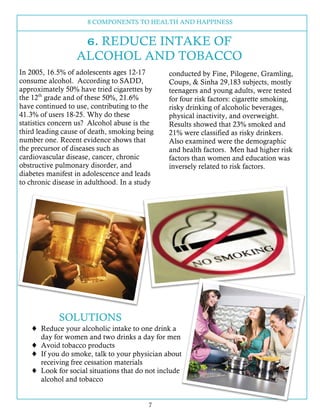 8 COMPONENTS TO HEALTH AND HAPPINESS
7
In 2005, 16.5% of adolescents ages 12-17
consume alcohol. According to SADD,
approximately 50% have tried cigarettes by
the 12th
grade and of these 50%, 21.6%
have continued to use, contributing to the
41.3% of users 18-25. Why do these
statistics concern us? Alcohol abuse is the
third leading cause of death, smoking being
number one. Recent evidence shows that
the precursor of diseases such as
cardiovascular disease, cancer, chronic
obstructive pulmonary disorder, and
diabetes manifest in adolescence and leads
to chronic disease in adulthood. In a study
conducted by Fine, Pilogene, Gramling,
Coups, & Sinha 29,183 subjects, mostly
teenagers and young adults, were tested
for four risk factors: cigarette smoking,
risky drinking of alcoholic beverages,
physical inactivity, and overweight.
Results showed that 23% smoked and
21% were classified as risky drinkers.
Also examined were the demographic
and health factors. Men had higher risk
factors than women and education was
inversely related to risk factors.
SOLUTIONS
6. REDUCE INTAKE OF
ALCOHOL AND TOBACCO
! Reduce your alcoholic intake to one drink a
day for women and two drinks a day for men
! Avoid tobacco products
! If you do smoke, talk to your physician about
receiving free cessation materials
! Look for social situations that do not include
alcohol and tobacco
 