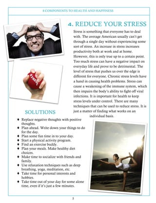 8 COMPONENTS TO HEALTH AND HAPPINESS
5
4. REDUCE YOUR STRESS
Stress is something that everyone has to deal
with. The avera...