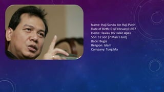 Name: Haji Sundu bin Haji Putih
Date of Birth: 01/February/1967
Home: Tawau Bt2 Jalan Apas
Son: 12 son [7 Man 5 Girl]
Race: Bugis
Religion: Islam
Company: Tung Ma
 