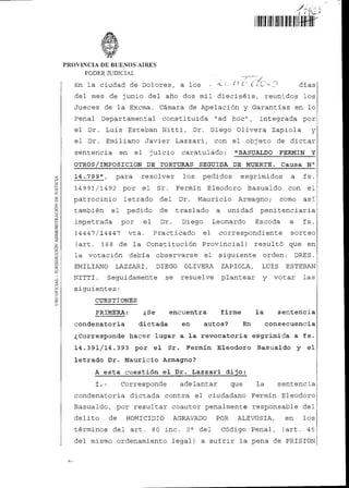 41; ‘--¿.)
linkronfiní
PROVINCIA DE BUENOS AIRES
PODER JUDICIAL
En la ciudad de Dolores, a los ( 1(.. --- - ) días
del mes de junio del año dos mil dieciséis, reunidos los
Jueces de la Excma. Cámara de Apelación y Garantías en lo
Penal Departamental constituida "ad hoc", integrada por
el Dr. Luis Esteban Nitti, Dr. Diego Olivera Zapiola y
el Dr. Emiliano Javier Lazzari, con el objeto de dictar
sentencia en el juicio caratulado: "BASUALDO FERMIN Y
OTROS/IMPOSICION DE TORTURAS SEGUIDA DE MUERTE. Causa N°
14.799", para resolver los pedidos esgrimidos a fs.
14991/1492 por el Sr. Fermín Eleodoro Basualdo con el
patrocinio letrado del Dr. Mauricio Armagno; como así
también el pedido de traslado a unidad penitenciaria
impetrada por el Dr. Diego Leonardo Escoda a fs.
14447/14447 vta. Practicado el correspondiente sorteo
(art. 168 de la Constitución Provincial) resultó que en
la votación debía observarse el siguiente orden: DRES.
EMILIANO LAZZARI, DIEGO OLIVERA ZAPIOLA, LUIS ESTEBAN
NITTI. Seguidamente se resuelve plantear y votar las
siguientes:
CUESTIONES
PRIMERA: ¿Se encuentra firme la sentencia
condenatoria dictada en autos? En consecuencia
¿Corresponde hacer lugar a la revocatoria esgrimida a fs.
14.391/14.393 por el Sr. Fermín Eleodoro Basualdo y el
letrado Dr. Mauricio Armagno?
A esta cuestión el Dr. Lazzari dijo:
Corresponde adelantar que la sentencia
condenatoria dictada contra el ciudadano Fermín Eleodoro
Basualdo, por resultar coautor penalmente responsable del
delito de HOMICIDIO AGRAVADO POR ALEVOSIA, en los
términos del art. 80 inc. 2° del Código Penal, (art. 45
del mismo ordenamiento legal) a sufrir la pena de PRISION
USOOFICIAL-JURISDICCIÓNADMINISTRACIÓNDEJUSTICIA
A-I
 