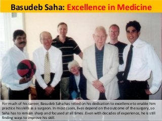Basudeb Saha: Excellence in Medicine
For much of his career, Basudeb Saha has relied on his dedication to excellence to enable him
practice his skills as a surgeon. In most cases, lives depend on the outcome of the surgery, so
Saha has to remain sharp and focused at all times. Even with decades of experience, he is still
finding ways to improve his skill.
 