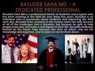 BASUDEB SAHA MD - A
DEDICATED PROFESSIONAL
Basudeb Saha MD is a professional doctor of medicine and surgeon who
has been working in the field for over thirty five years. Basudeb is an
individual who is passionate about medicine and improving the field
each day. Basudeb loves working in the trauma room not only because
of all of the challenges that it presents, but because he gets to help
people every day and make a real impact in their life. Basudeb dedicates
himself to his career fully because the lives of others rely on his
knowledge and expertise, and he plans to not let them down.
 