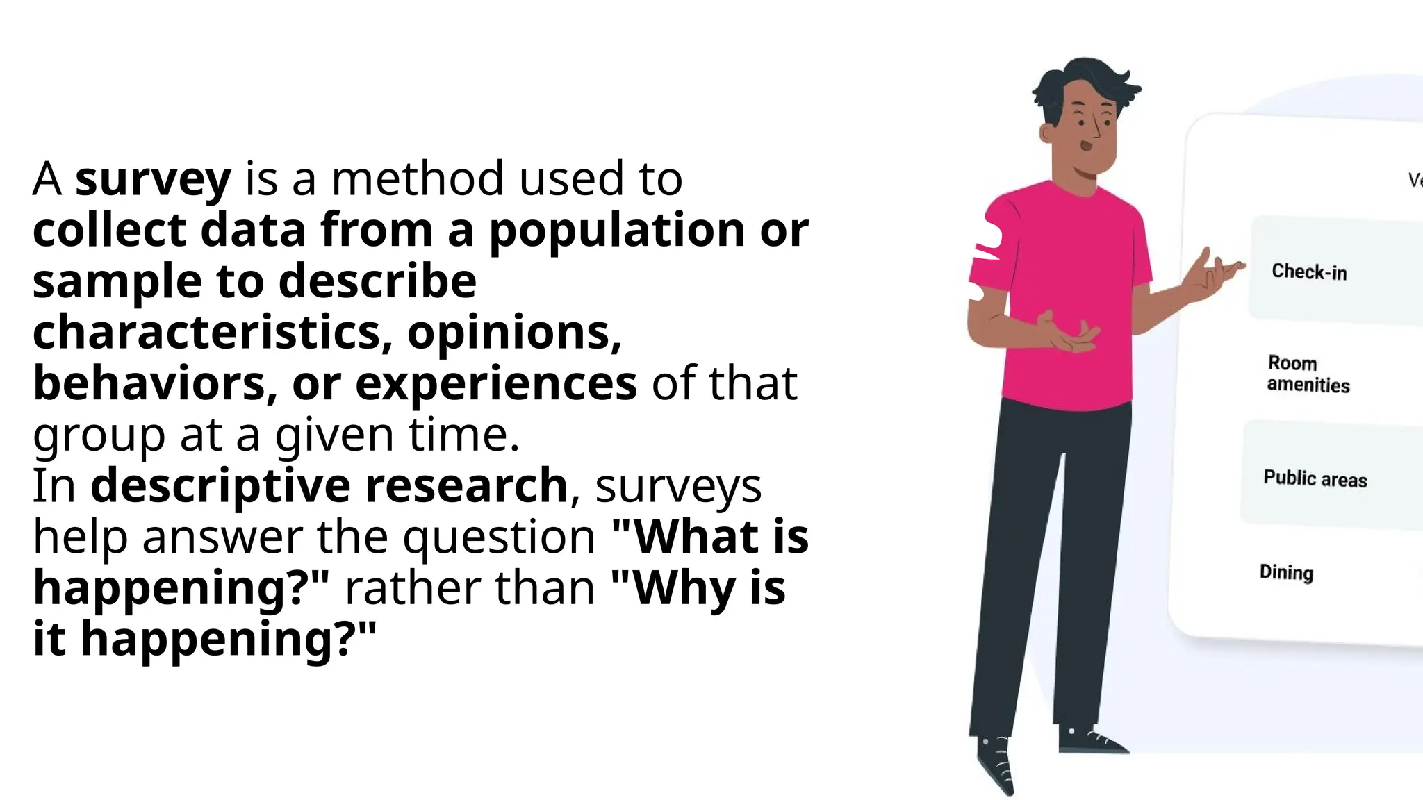 A survey is a method used to
collect data from a population or
sample to describe
characteristics, opinions,
behaviors, or experiences of that
group at a given time.
In descriptive research, surveys
help answer the question "What is
happening?" rather than "Why is
it happening?"
 