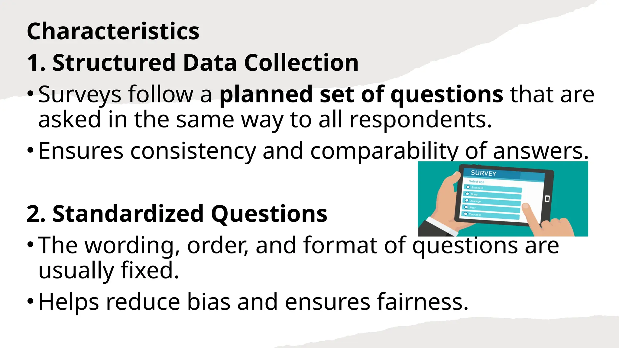 Characteristics
1. Structured Data Collection
•Surveys follow a planned set of questions that are
asked in the same way to all respondents.
•Ensures consistency and comparability of answers.
2. Standardized Questions
•The wording, order, and format of questions are
usually fixed.
•Helps reduce bias and ensures fairness.
 