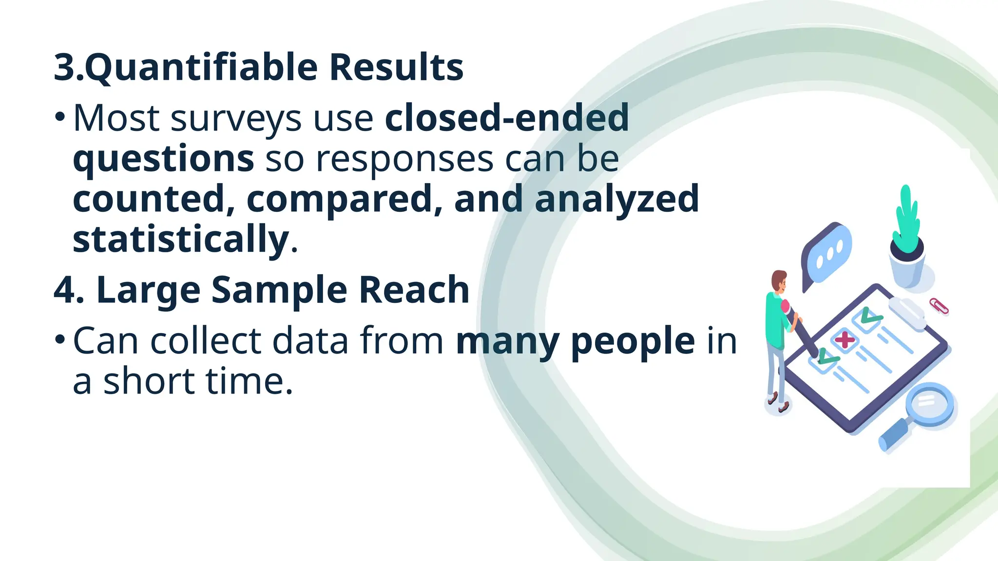 3.Quantifiable Results
•Most surveys use closed-ended
questions so responses can be
counted, compared, and analyzed
statistically.
4. Large Sample Reach
•Can collect data from many people in
a short time.
 