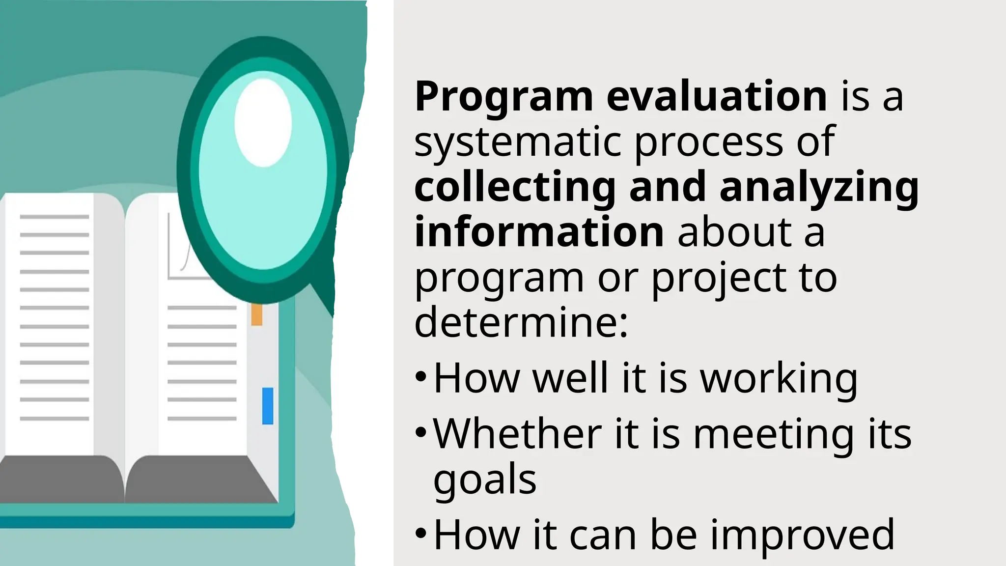 Program evaluation is a
systematic process of
collecting and analyzing
information about a
program or project to
determine:
•How well it is working
•Whether it is meeting its
goals
•How it can be improved
 