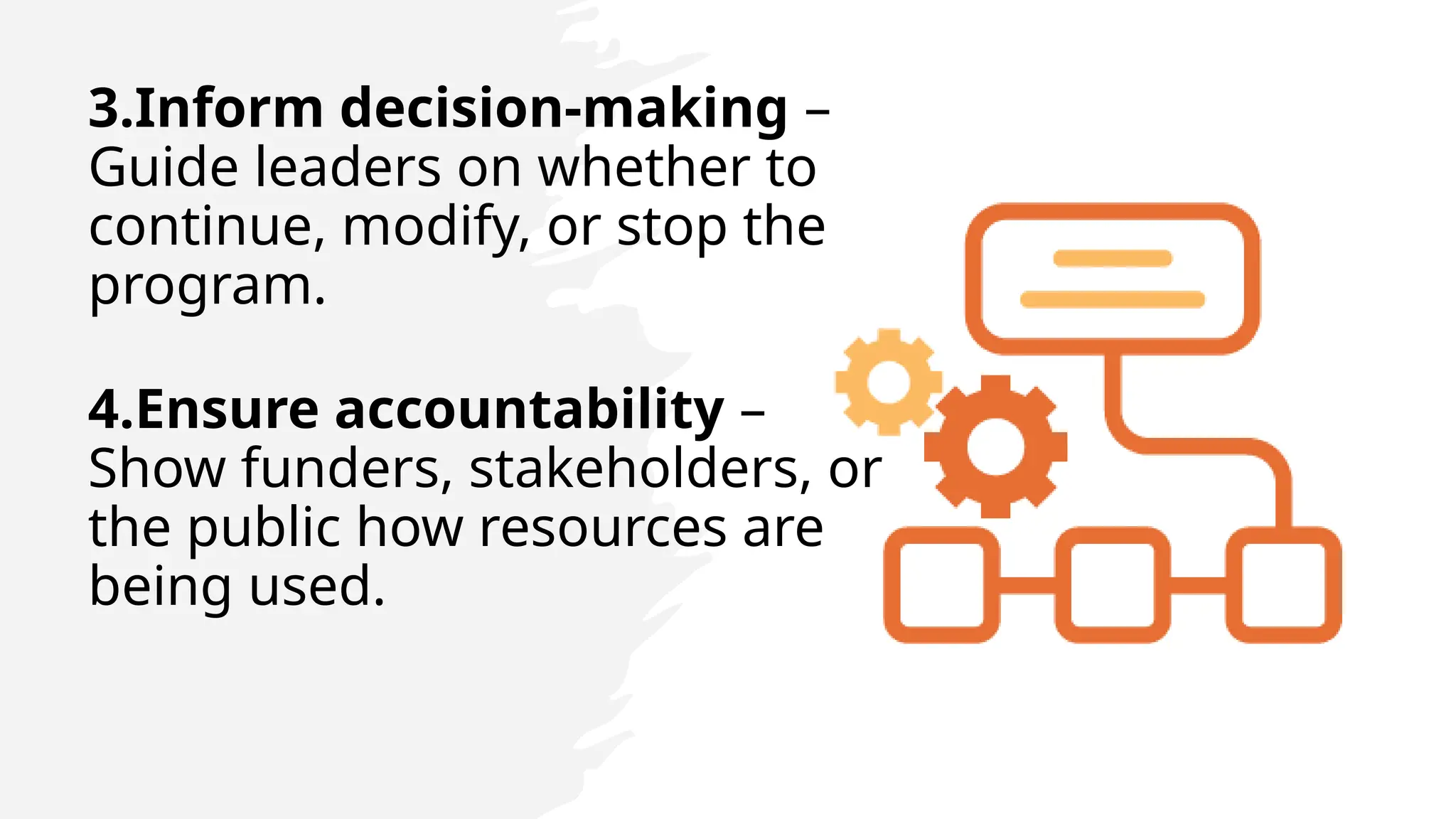 3.Inform decision-making –
Guide leaders on whether to
continue, modify, or stop the
program.
4.Ensure accountability –
Show funders, stakeholders, or
the public how resources are
being used.
 