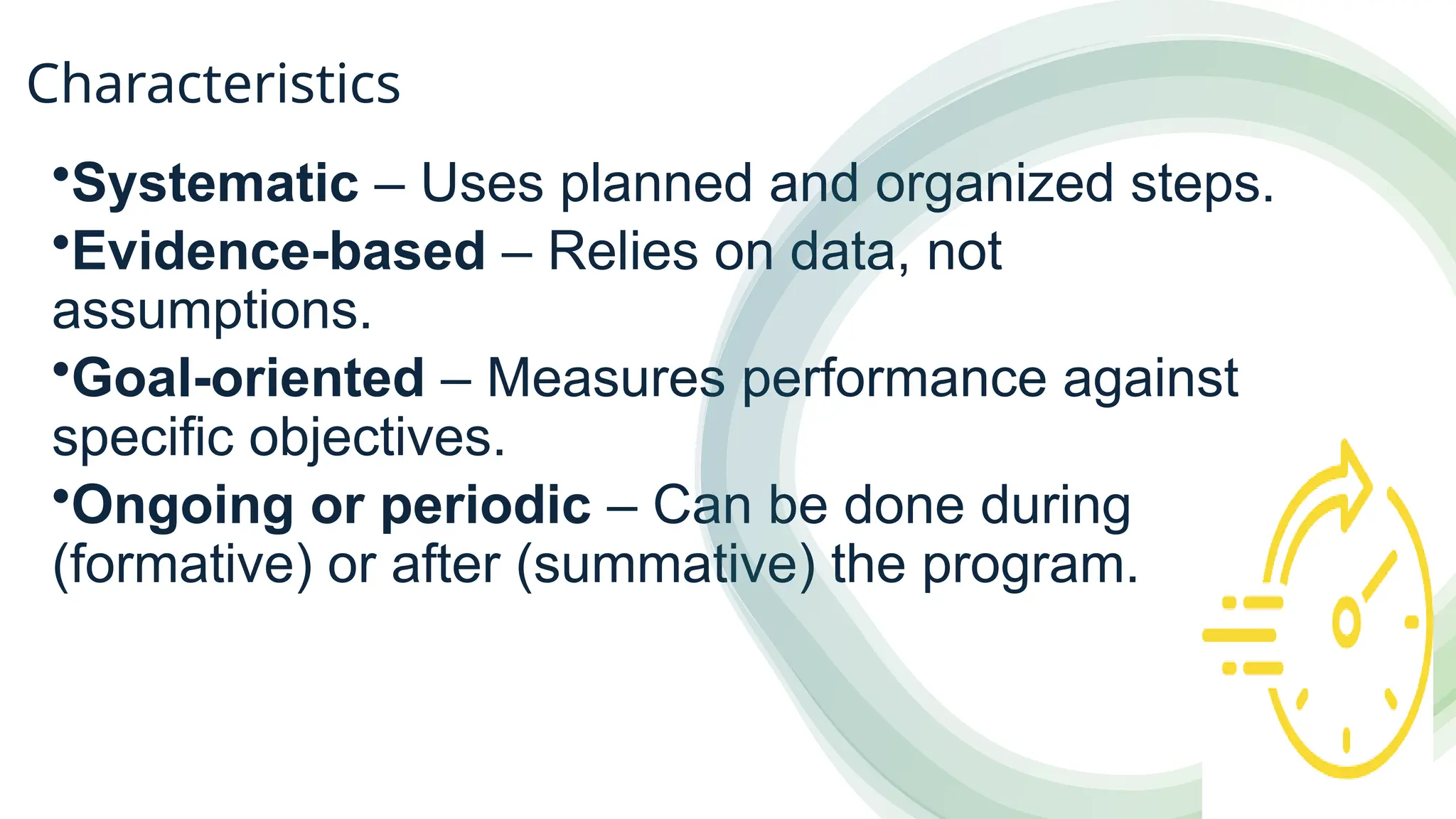 Characteristics
•Systematic – Uses planned and organized steps.
•Evidence-based – Relies on data, not
assumptions.
•Goal-oriented – Measures performance against
specific objectives.
•Ongoing or periodic – Can be done during
(formative) or after (summative) the program.
 