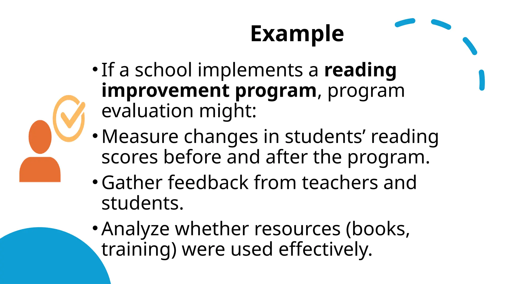 Example
•If a school implements a reading
improvement program, program
evaluation might:
•Measure changes in students’ reading
scores before and after the program.
•Gather feedback from teachers and
students.
•Analyze whether resources (books,
training) were used effectively.
 