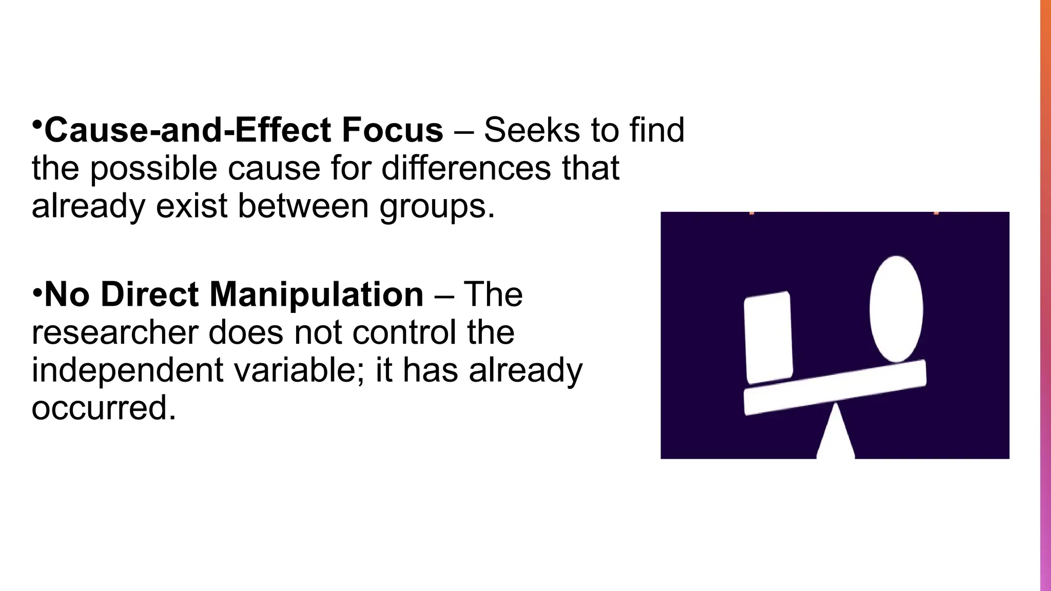 •Cause-and-Effect Focus – Seeks to find
the possible cause for differences that
already exist between groups.
•No Direct Manipulation – The
researcher does not control the
independent variable; it has already
occurred.
 
