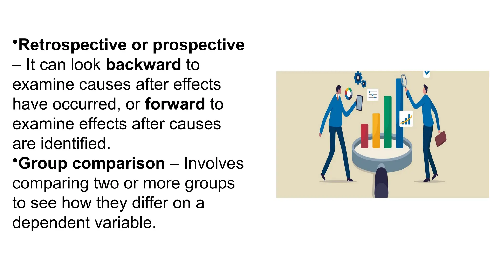 •Retrospective or prospective
– It can look backward to
examine causes after effects
have occurred, or forward to
examine effects after causes
are identified.
•Group comparison – Involves
comparing two or more groups
to see how they differ on a
dependent variable.
 