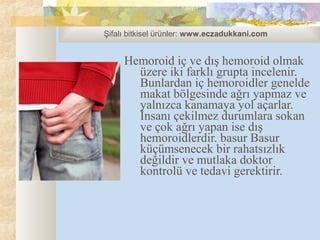 Şifalı bitkisel ürünler: www.eczadukkani.com


     Hemoroid iç ve dış hemoroid olmak
       üzere iki farklı grupta incelenir.
       Bunlardan iç hemoroidler genelde
       makat bölgesinde ağrı yapmaz ve
       yalnızca kanamaya yol açarlar.
       İnsanı çekilmez durumlara sokan
       ve çok ağrı yapan ise dış
       hemoroidlerdir. basur Basur
       küçümsenecek bir rahatsızlık
       değildir ve mutlaka doktor
       kontrolü ve tedavi gerektirir.
 