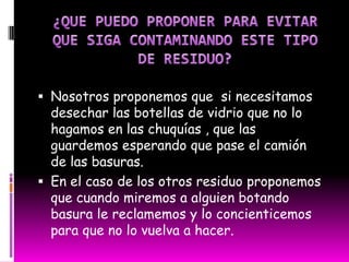 ¿Contamina al momento de su elaboración?Estos 2 residuos la verdad si contaminan en el momento de la elaboración, primero que todo por que en ese momento se esta haciendo uso de maquinas las cuales votan un humo que es muy contaminante para el medio ambiente.¿Es un residuo reciclable?¿ Como se recicla?Las botellas de plásticos si son reciclables ya que con dichas botellas muchas personas elaboran manualidades y artesanías con estas botellas.¿Es un residuo que puede ser absorbido por el ambiente?Las botellas de vidrio si pueden ser absorbidos por el medio ambiente porque como veíamos en las fotos están a orillas del rio y esta parte es blanda y es absorbida por la tierra.