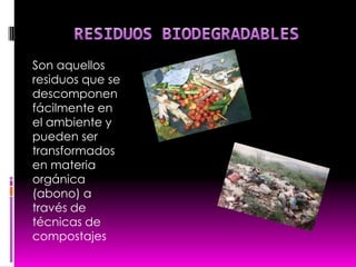 RESIDUOS BIODEGRADABLESSon aquellos residuos que se descomponen fácilmente en el ambiente y pueden ser  transformados en materia orgánica               (abono) a través de técnicas de compostajes