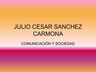 JULIO CESAR SANCHEZ
      CARMONA
  COMUNICACIÓN Y SOCIEDAD
 