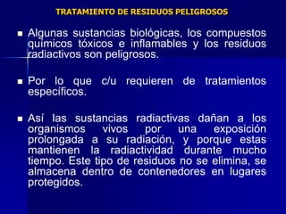 TRATAMIENTO DE RESIDUOS PELIGROSOS

   Algunas sustancias biológicas, los compuestos
    químicos tóxicos e inflamables y los residuos
    radiactivos son peligrosos.

   Por lo que c/u requieren de tratamientos
    específicos.

   Así las sustancias radiactivas dañan a los
    organismos     vivos   por    una   exposición
    prolongada a su radiación, y porque estas
    mantienen la radiactividad durante mucho
    tiempo. Este tipo de residuos no se elimina, se
    almacena dentro de contenedores en lugares
    protegidos.
 