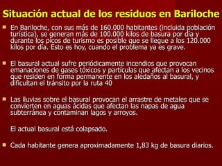 Situación actual de los residuos en Bariloche En Bariloche, con sus más de 160.000 habitantes (incluida población turística), se generan más de 100.000 kilos de basura por día y durante los picos de turismo es posible que se llegue a los 120.000 kilos por día. Esto es hoy, cuando el problema ya es grave.   El basural actual sufre periódicamente incendios que provocan emanaciones de gases tóxicos y partículas que afectan a los vecinos que residen en forma permanente en los aledaños al basural, y dificultan el tránsito por la ruta 40    Las lluvias sobre el basural provocan el arrastre de metales que se convierten en aguas ácidas que afectan las napas de agua subterránea y contaminan lagos y arroyos.   El actual basural está colapsado. Cada habitante genera aproximadamente 1,83 kg de basura diarios. 