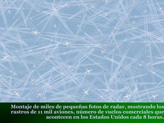 Montaje de miles de pequeñas fotos de radar, mostrando los
rastros de 11 mil aviones, número de vuelos comerciales que
acontecen en los Estados Unidos cada 8 horas.
 