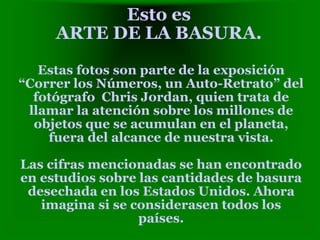 Esto es
ARTE DE LA BASURA.
Estas fotos son parte de la exposición
“Correr los Números, un Auto-Retrato” del
fotógrafo Chris Jordan, quien trata de
llamar la atención sobre los millones de
objetos que se acumulan en el planeta,
fuera del alcance de nuestra vista.
Las cifras mencionadas se han encontrado
en estudios sobre las cantidades de basura
desechada en los Estados Unidos. Ahora
imagina si se considerasen todos los
países.
 