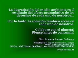 La degradación del medio ambiente es el
resultado del efecto acumulativo de los
desechos de cada uno de nosotros...
Por lo tanto, la solución también recae en
cada uno de nosotros.
Colabore con el planeta!
Piense antes de consumir!
GIA – Grupo de Impacto Ambiental
Adaptado de: Superinteressante, Edição
Fotos: www.chrisjordan.com
Música: Abel Pintos - Botellas al mar (L/M: David Settembrino)
Producciones AS
 